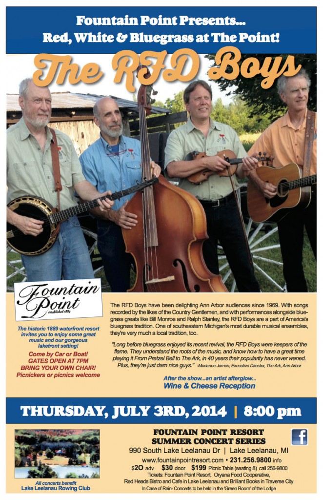 Fountain Point Presents... Red, White & Bluegrass at The Point! The historic 1889 waterfront resort invites you to enjoy some great music and our gorgeous lakefront setting! The RFD Boys have been delighting Ann Arbor audiences since 1969. With songs recorded by the likes of the Country Gentlemen, and with performances alongside blue- grass greats like Bill Monroe and Ralph Stanley, the RFD Boys are a part of America's bluegrass tradition. One of southeastern Michigan's most durable musical ensembles, they're very much a local tradition, too. Come by Car or Boat! GATES OPEN AT 7PM BRING YOUR OWN CHAIR! Picnickers or picnics welcome   "Long before bluegrass enjoyed its recent revival, the RFD Boys were keepers of the flame. They understand the roots of the music, and know how to have a great time playing it From Pretzel Bell to The Ark, in 40 years their popularity has never waned. Plus, they're just darn nice guys." -Marianne James, Executive Director, The Ark, Ann Arbor   After the show...an artist afterglow... Wine & Cheese Reception THURSDAY, JULY 3RD, 2014 | 8:00 pm FOUNTAIN POINT RESORT SUMMER CONCERT SERIES 990 South Lake Leelanau Dr | Lake Leelanau, MI   All concerts benefit   Lake Leelanau Rowing Club $2O adv $30 door $199 Picnic Table (seating 8) call 256-9800 Tickets:FountainPointResort, Oryana Food Cooperative, Red Heads Bistro and Cafe in Lake Leelanau and Brilliant Books in Traverse City In Case of Rain- Concerts to be held in the 'Green Room' of the Lodge www.fountainpointresort.com * 231.256.9800